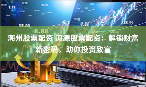 潮州股票配资 河源股票配资：解锁财富新密码，助你投资致富