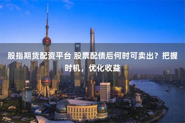 股指期货配资平台 股票配债后何时可卖出？把握时机，优化收益