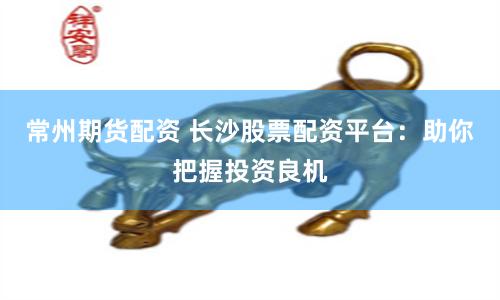 常州期货配资 长沙股票配资平台：助你把握投资良机