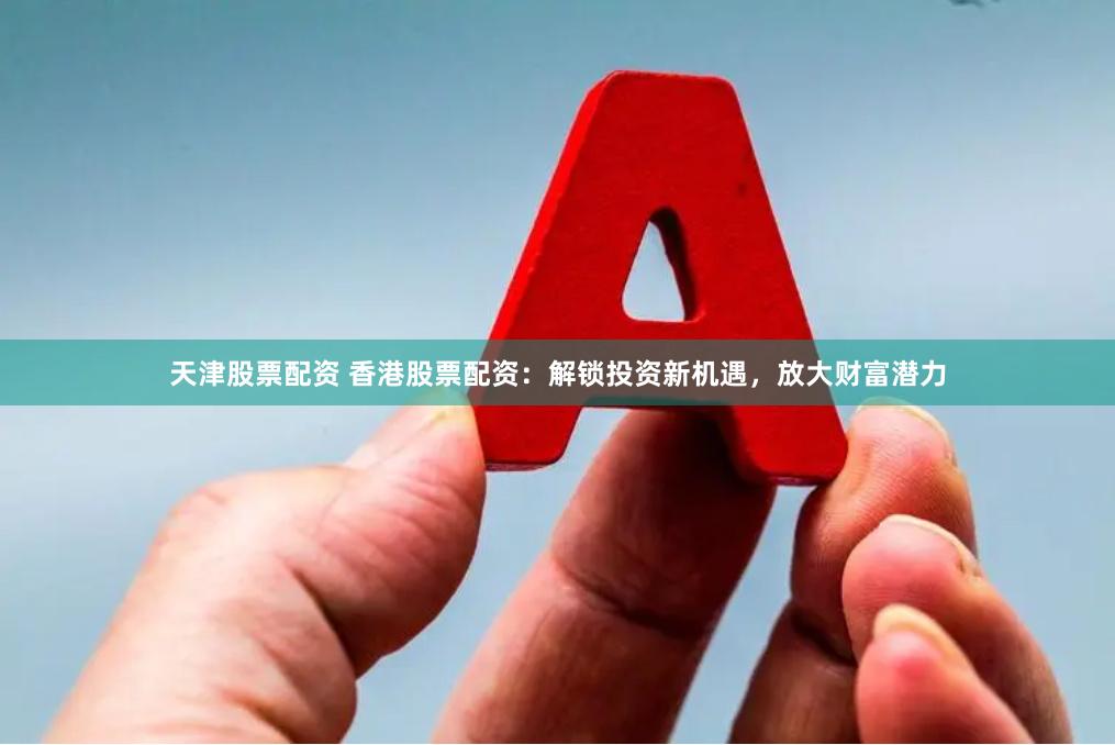 天津股票配资 香港股票配资：解锁投资新机遇，放大财富潜力