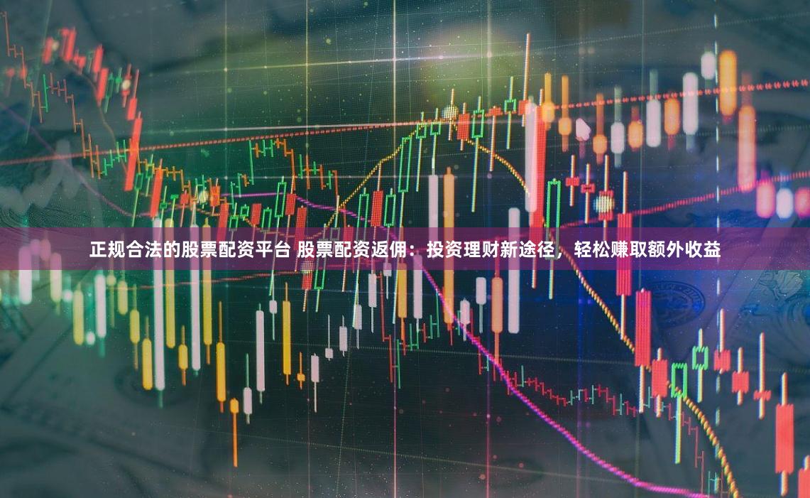 正规合法的股票配资平台 股票配资返佣:投资理财新途径,轻松赚取额外收益