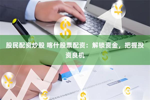 股民配资炒股 喀什股票配资：解锁资金，把握投资良机
