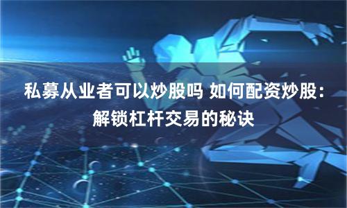 私募从业者可以炒股吗 如何配资炒股：解锁杠杆交易的秘诀