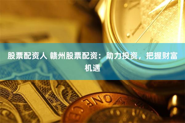 股票配资人 赣州股票配资：助力投资，把握财富机遇