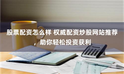 股票配资怎么样 权威配资炒股网站推荐，助你轻松投资获利