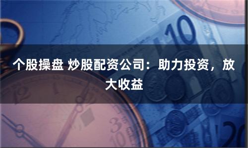 个股操盘 炒股配资公司：助力投资，放大收益