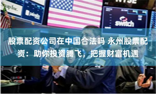 股票配资公司在中国合法吗 永州股票配资：助你投资腾飞，把握财富机遇
