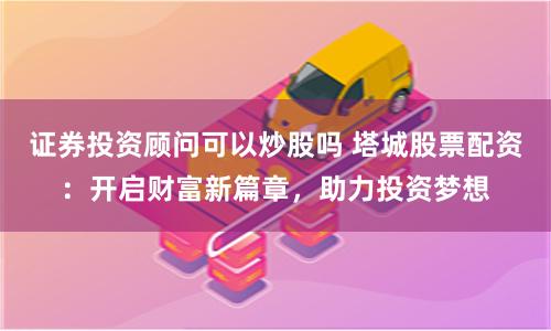 证券投资顾问可以炒股吗 塔城股票配资:开启财富新篇章,助力投资梦想