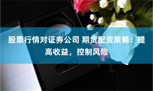 股票行情对证券公司 期货配资策略:提高收益,控制风险