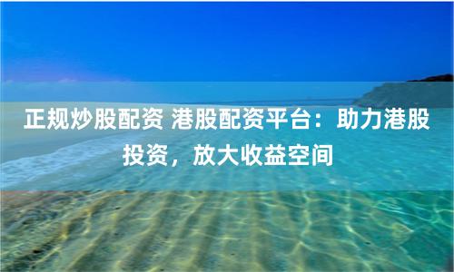 正规炒股配资 港股配资平台：助力港股投资，放大收益空间