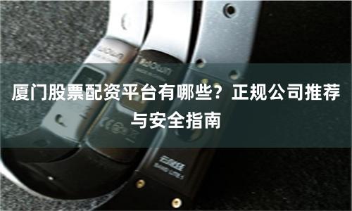 厦门股票配资平台有哪些？正规公司推荐与安全指南