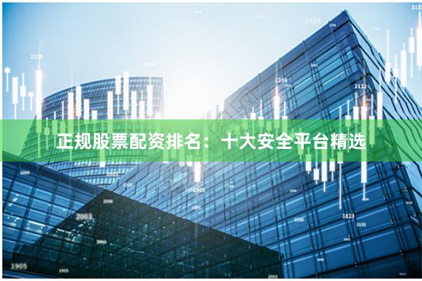 正规股票配资排名：十大安全平台精选